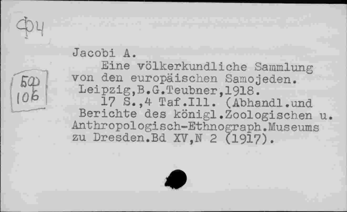 ﻿Jacobi A.
Eine völkerkundliche Sammlung von den europäischen Samojeden.
Leipzig,B.G.Teubner,1918.
17 S.,4 Taf.111. (Abhandl.und Berichte des königl.Zoologischen u.
Ant hropologis ch-Ethn о gr a ph.Mus eums zu Dresden.Bd XV,N 2 (1917).